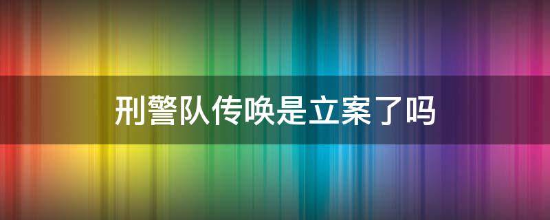 刑警队传唤是立案了吗 刑警队电话传唤是立案了吗