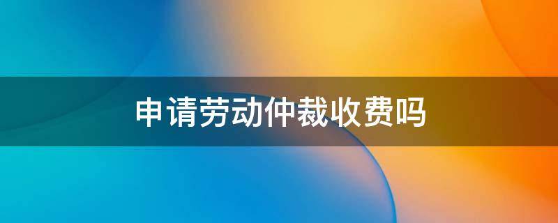 申请劳动仲裁收费吗（申请劳动仲裁需要收费吗）