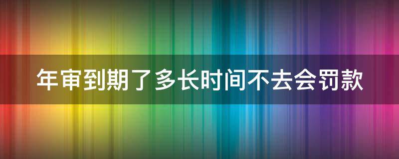 年审到期了多长时间不去会罚款 年审时间到了,多长时间算过期?