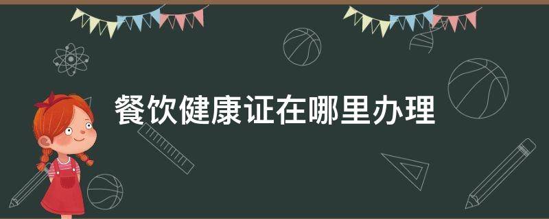 餐饮健康证在哪里办理（餐饮类的健康证在哪里办）