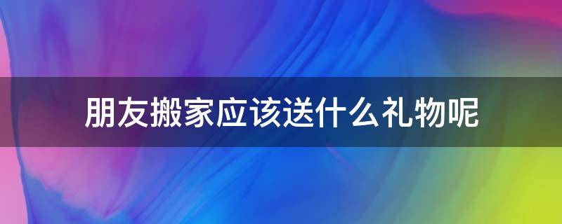 朋友搬家应该送什么礼物呢 朋友搬家一般送什么礼物