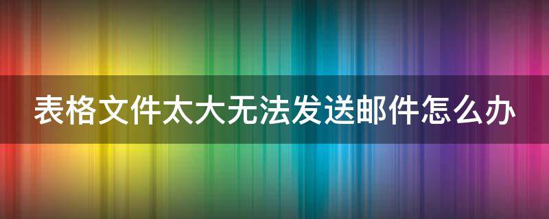 表格文件太大无法发送邮件怎么办（表格太大邮件发不出去怎么办）