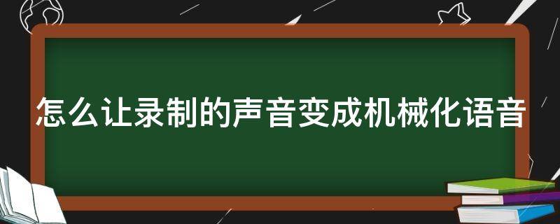 怎么让录制的声音变成机械化语音（怎么让录制的声音变成机械化语音播放）