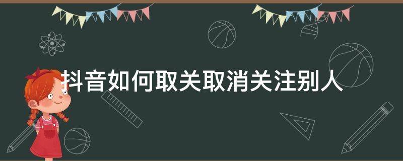 抖音如何取关取消关注别人（怎么取消抖音别人的关注）