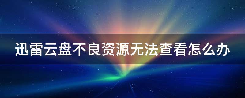 迅雷云盘不良资源无法查看怎么办 迅雷云盘不良资源无法查看是怎么回事