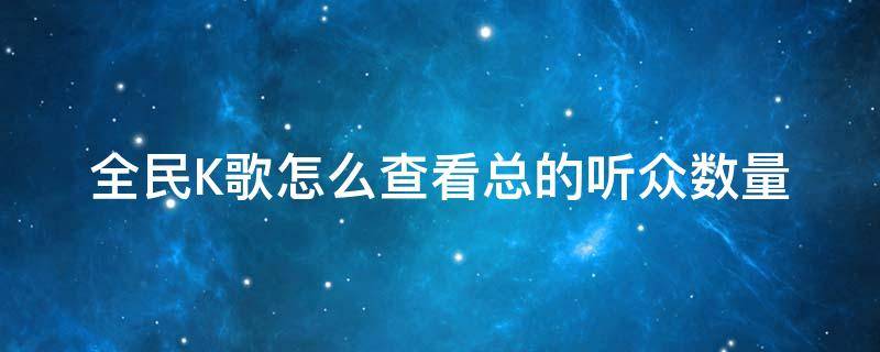 全民K歌怎么查看总的听众数量 全民k歌收听人数怎么算