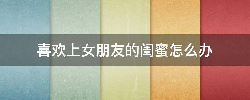 喜欢上女朋友的闺蜜怎么办 女朋友的闺蜜喜欢女朋友怎么办