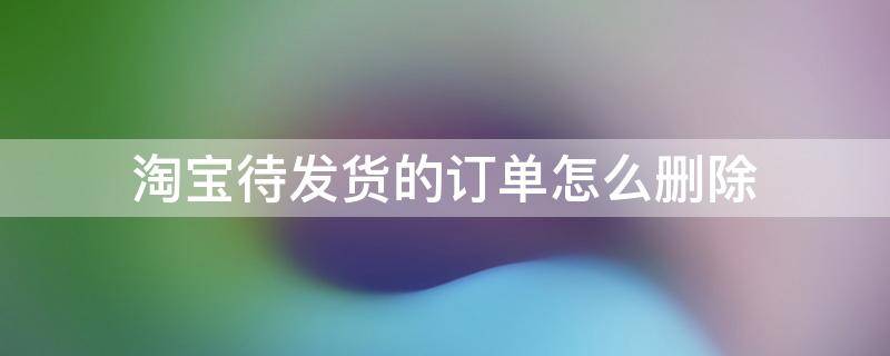 淘宝待发货的订单怎么删除 淘宝待发货的订单怎么删除没有退款