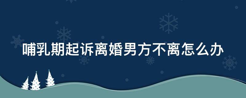 哺乳期起诉离婚男方不离怎么办（哺乳期男方起诉离婚法院会判吗）