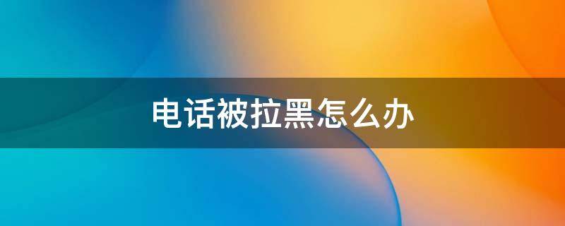 电话被拉黑怎么办（电话被拉黑了怎么才能打通）