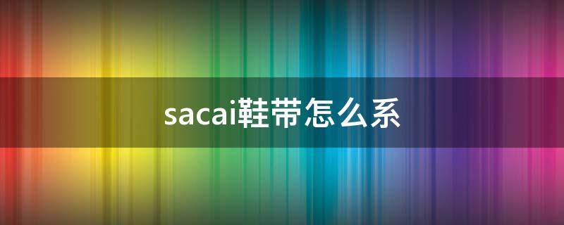 sacai鞋带怎么系(sacai鞋带怎么系视频)