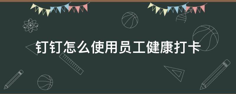 钉钉怎么使用员工健康打卡(钉钉员工健康打卡怎么操作)