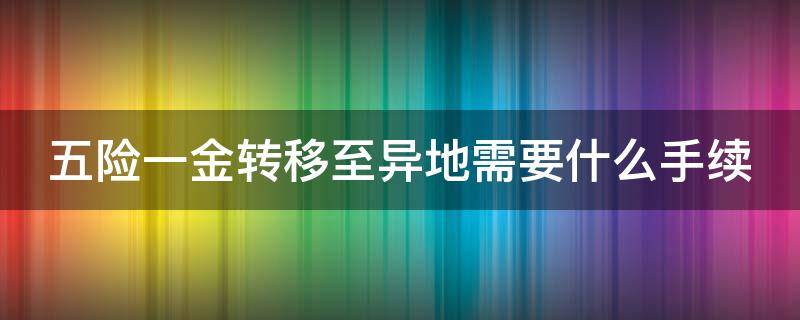 五险一金转移至异地需要什么手续 五险一金转移至异地需要什么手续和证件