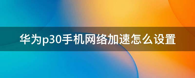 华为p30手机网络加速怎么设置（华为p30pro怎么开启网络加速）