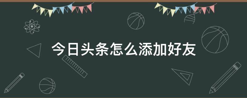 今日头条怎么添加好友（今日头条怎么加好友微信）