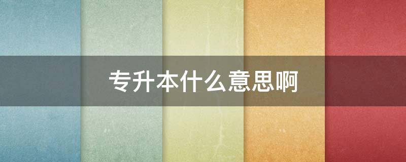 专升本什么意思啊(专升本意味着什么)