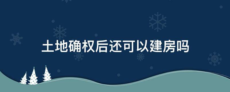 土地确权后还可以建房吗（土地确权还能盖房子吗）