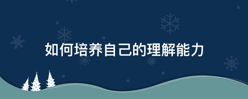 如何培养自己的理解能力（怎样培养理解能力）