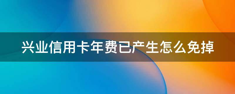 兴业信用卡年费已产生怎么免掉（兴业银行信卡年费）