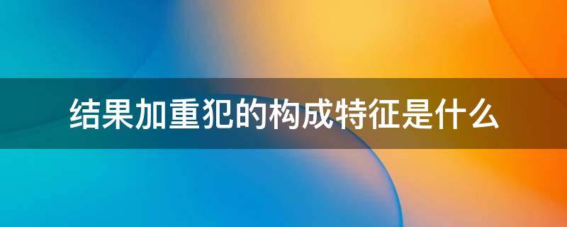 结果加重犯的构成特征是什么 结果加重犯的表现形式