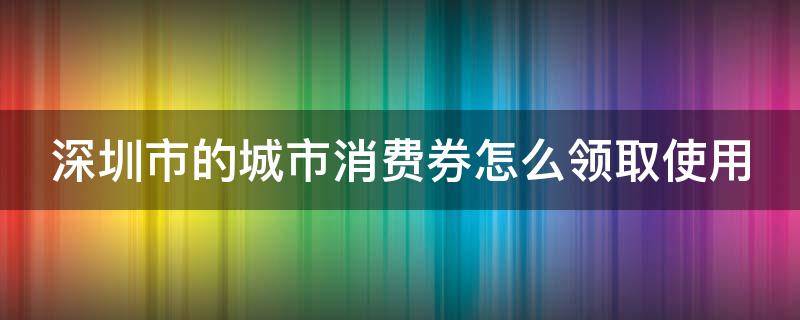 深圳市的城市消费券怎么领取使用（深圳消费券怎么领2021）