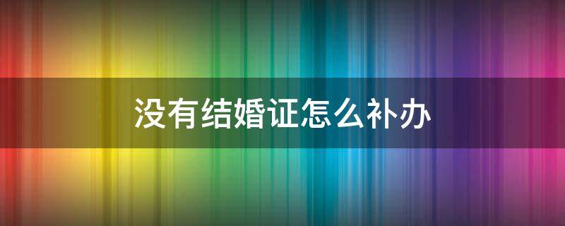 没有结婚证怎么补办（老年人没有结婚证怎么补办）