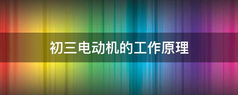 初三电动机的工作原理（初三电动机的工作原理是什么）