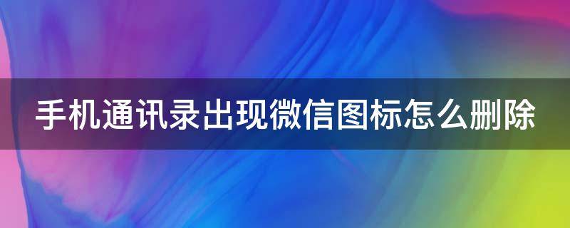 手机通讯录出现微信图标怎么删除（手机通讯录出现微信图标怎么删除不了）