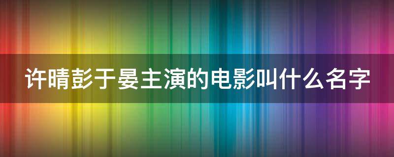 许晴彭于晏主演的电影叫什么名字（许晴看彭于晏眼神）