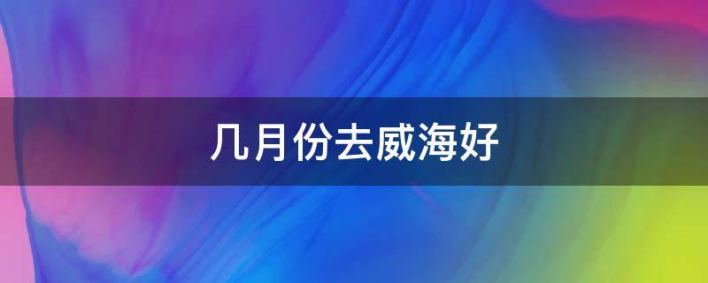 几月份去威海好 山东威海适合几月份去