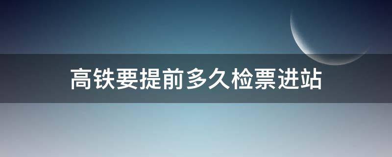 高铁要提前多久检票进站 高铁需要提前多久检票进站?