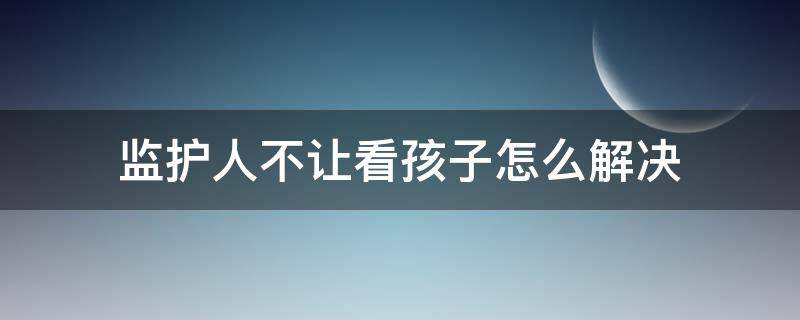 监护人不让看孩子怎么解决（监护人不让看孩子怎么办）