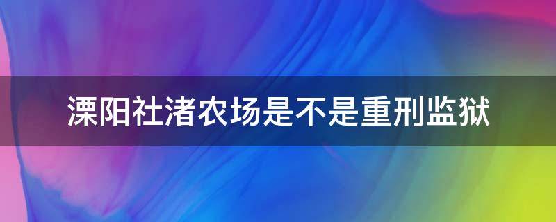 溧阳社渚农场是不是重刑监狱 社渚农场溧阳监狱一监区干什么活