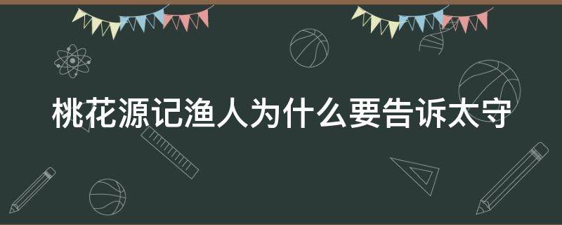 桃花源记渔人为什么要告诉太守（桃花源记渔人为什么要告诉太守展开想象续写）