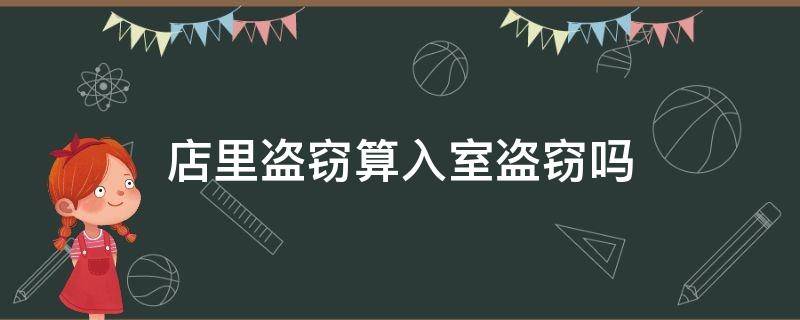 店里盗窃算入室盗窃吗（进店偷东西算入室盗窃吗）