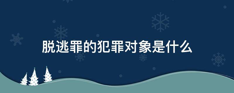 脱逃罪的犯罪对象是什么（脱逃罪的犯罪主体是什么）