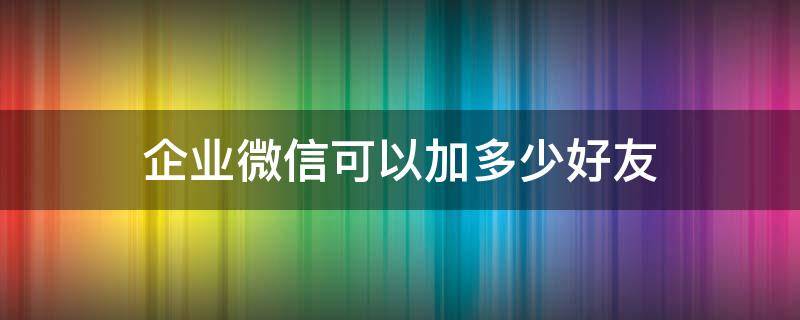 企业微信可以加多少好友 企业微信可以加多少好友?