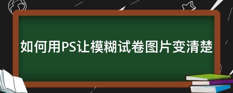 如何用PS让模糊试卷图片变清楚（ps怎么把模糊的试卷变清晰）