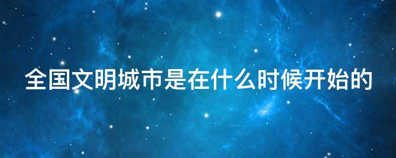 全国文明城市是在什么时候开始的 全国文明城市是从什么时候开始的