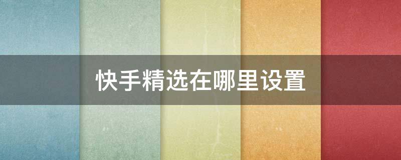 快手精选在哪里设置（快手怎么设置首页精选）