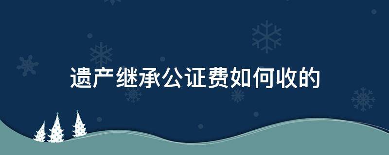 遗产继承公证费如何收的 遗产继承公证收费标准