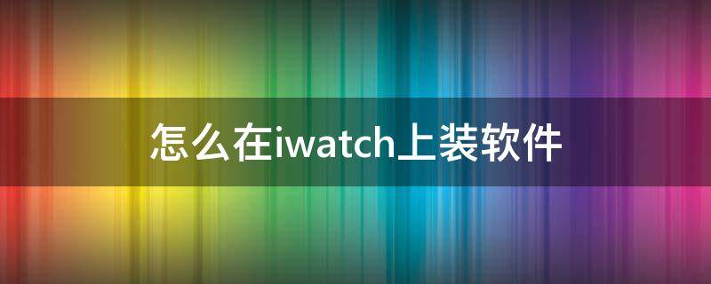 怎么在iwatch上装软件（怎么给iwatch安装软件）