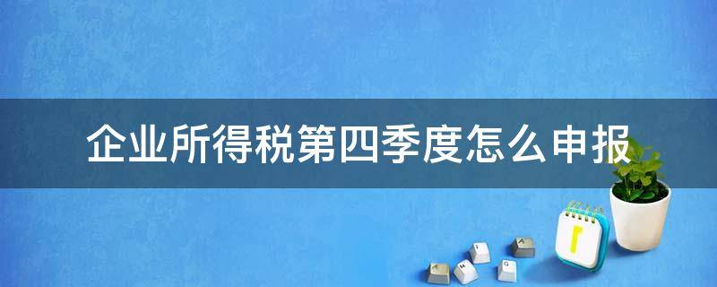 企业所得税第四季度怎么申报（第四季度所得税什么时候申报）