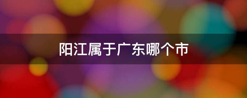 阳江属于广东哪个市 广东省阳江市属于哪个市?