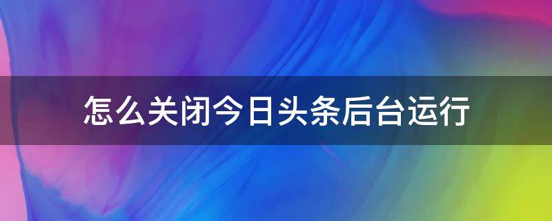 怎么关闭今日头条后台运行 如何关闭今日头条的自动运行