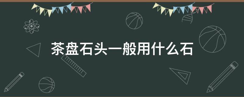 茶盘石头一般用什么石 石茶盘是什么石头做的