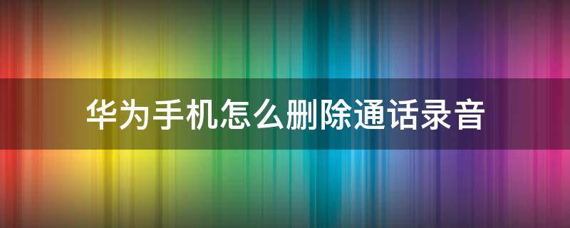 华为手机怎么删除通话录音 华为手机怎么删除通话录音保存时的提示音