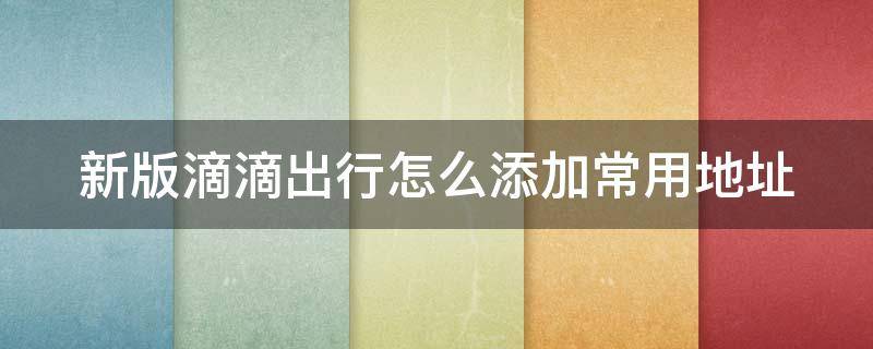 新版滴滴出行怎么添加常用地址（新版滴滴出行怎么添加常用地址信息）