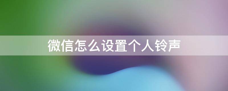 微信怎么设置个人铃声 微信怎么设置个人铃声设置