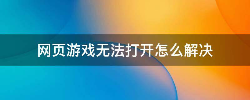 网页游戏无法打开怎么解决 网页游戏怎么打不开